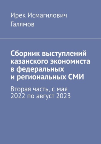 Ирек Исмагилович Галямов. Сборник выступлений казанского экономиста в федеральных и региональных СМИ. Вторая часть, с мая 2022 по август 2023