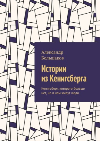 Александр Большаков. Истории из Кенигсберга. Кенигсберг, которого больше нет, но в нем живут люди