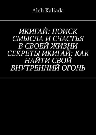 Aleh Kaliada. Икигай: поиск смысла и счастья в своей жизни. Секреты Икигай: как найти свой внутренний огонь