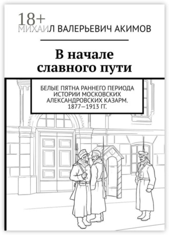 Обложка книги «В начале славного пути. Белые пятна раннего периода истории Московских Александровских казарм. 1877—1913 гг.»