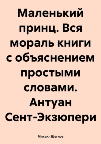 Михаил Щеглов. Маленький принц. Вся мораль книги с объяснением простыми словами. Антуан Сент-Экзюпери