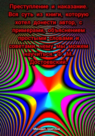 Михаил Щеглов. Преступление и наказание. Вся суть из книги, которую хотел донести автор, с примерами, объяснением простыми словами и советами, чему мы можем научиться. Ф. М. Достоевский.