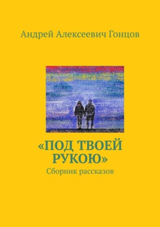 Андрей Алексеевич Гонцов. «Под твоей рукою». Сборник рассказов