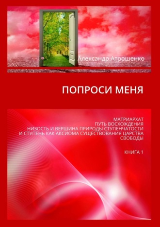 Александр Атрошенко. Попроси меня. Матриархат, путь восхождения, низость и вершина природы ступенчатости и ступень как аксиома существования царства свободы. Книга 1