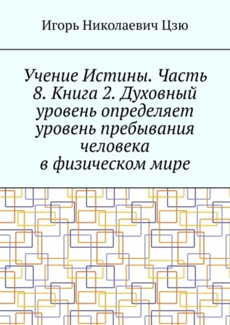 Обложка книги «Учение Истины. Часть 8. Книга 2. Духовный уровень определяет уровень пребывания человека в физическом мире»