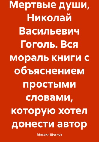 Михаил Щеглов. Мертвые души, Николай Васильевич Гоголь. Вся мораль книги с объяснением простыми словами, которую хотел донести автор