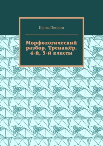 Ирина Петрова. Морфологический разбор. Тренажёр. 4-й, 5-й классы.