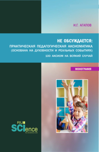 Игорь Геннадьевич Агапов. Не обсуждается: Практическая педагогическая аксиоматика (основана на духовности и реальных события). (Аспирантура, Бакалавриат, Магистратура). Монография.