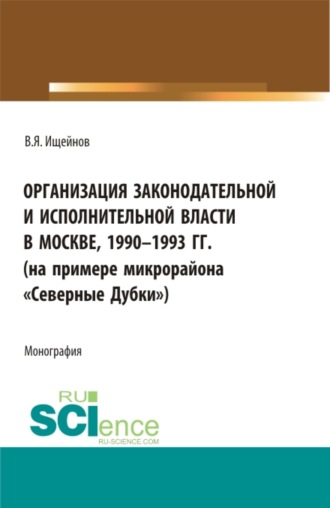 Вячеслав Яковлевич Ищейнов. Организация законодательной и исполнительной власти в Москве, 1990-1993 (на примере микрорайона Северные Дубки ). (Бакалавриат, Магистратура). Монография.