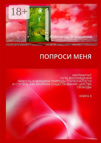 Александр Атрошенко. Попроси меня. Матриархат. Путь восхождения. Низость и вершина природы ступенчатости и ступень как аксиома существования царства свободы. Книга 3