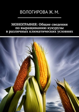 Обложка книги «Монография: Общие сведения по выращиванию кукурузы в различных климатических условиях»