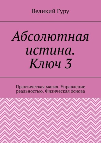 Великий Гуру. Абсолютная истина. Ключ 3. Практическая магия. Управление реальностью. Физическая основа