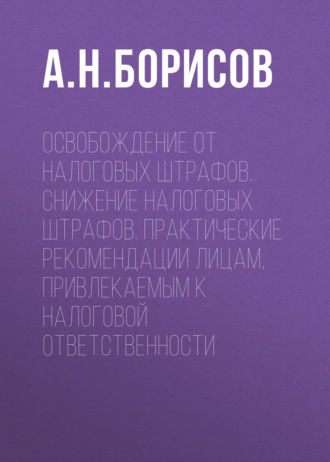 А. Н. Борисов. Освобождение от налоговых штрафов. Снижение налоговых штрафов. Практические рекомендации лицам, привлекаемым к налоговой ответственности