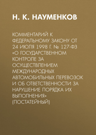 Н. К. Науменков. Комментарий к Федеральному закону от 24 июля 1998 г. № 127-ФЗ «О государственном контроле за осуществлением международных автомобильных перевозок и об ответственности за нарушение порядка их выполнения» (постатейный)