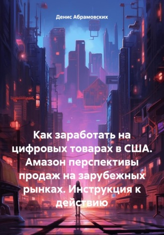 Обложка книги «Как заработать на цифровых товарах в США. Амазон перспективы продаж на зарубежных рынках. Инструкция к действию»