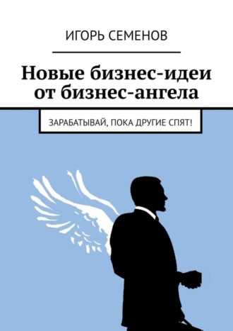 Игорь Семенов. Новые бизнес-идеи от бизнес-ангела. Зарабатывай, пока другие спят!