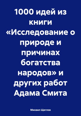 Михаил Щеглов. 1000 идей из книги «Исследование о природе и причинах богатства народов» и других работ Адама Смита