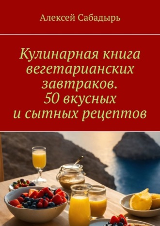 Алексей Сабадырь. Кулинарная книга вегетарианских завтраков. 50 вкусных и сытных рецептов