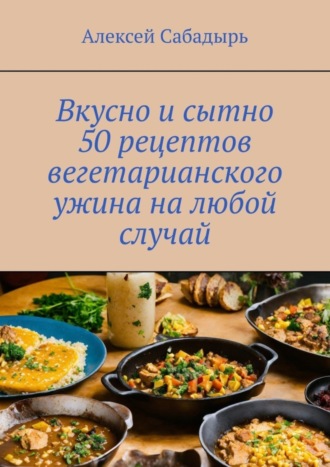 Алексей Сабадырь. Вкусно и сытно 50 рецептов вегетарианского ужина на любой случай