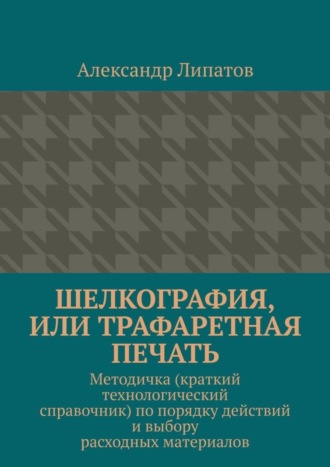 Обложка книги «Шелкография, или Трафаретная печать. Методичка (краткий технологический справочник) по порядку действий и выбору расходных материалов»