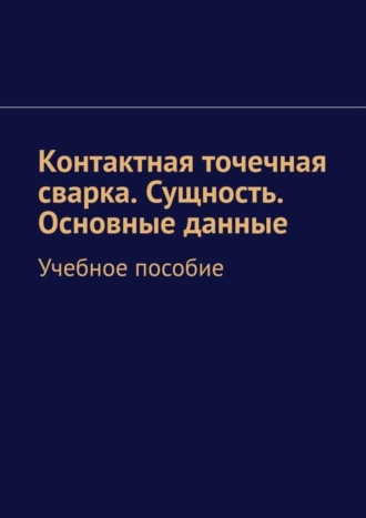Обложка книги «Контактная точечная сварка. Сущность. Основные данные. Учебное пособие»