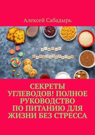 Алексей Сабадырь. Секреты углеводов! Полное руководство по питанию для жизни без стресса