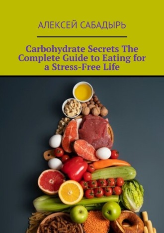 Алексей Сабадырь. Carbohydrate Secrets The Complete Guide to Eating for a Stress-Free Life