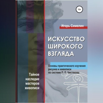 Обложка книги «Искусство широкого взгляда. Основы практического изучения рисунка и живописи по системе П. П. Чистякова»