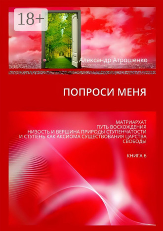 Александр Атрошенко. Попроси меня. Матриархат. Путь восхождения. Низость и вершина природы ступенчатости и ступень как аксиома существования царства свободы. Книга 6