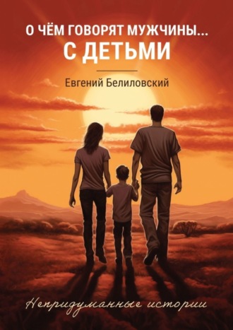 Евгений Белиловский. О чём говорят мужчины… с детьми. Непридуманные истории