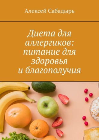 Алексей Сабадырь. Диета для аллергиков: питание для здоровья и благополучия