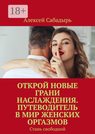 Алексей Сабадырь. Открой новые грани наслаждения. Путеводитель в мир женских оргазмов. Стань свободной