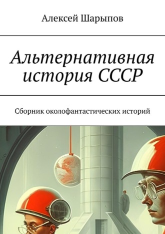 Алексей Шарыпов. Альтернативная история СССР. Сборник околофантастических историй