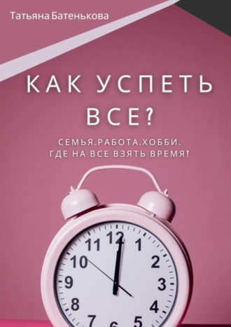 Татьяна Батенькова. Как успеть все? Семья. Работа. Хобби. Где на все взять время?