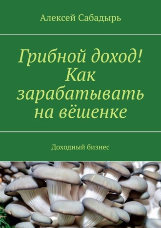 Алексей Сабадырь. Грибной доход! Как зарабатывать на вёшенке. Доходный бизнес