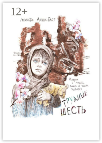 Любовь Люша-Райт. Трудные шесть. Истории о людях, войне и тихих подвигах