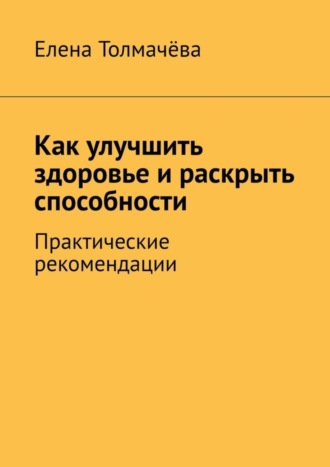 Елена Толмачёва. Как улучшить здоровье и раскрыть способности. Практические рекомендации