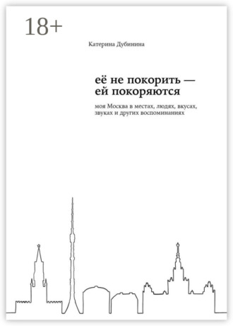 Обложка книги «Её не покорить – ей покоряются. Моя Москва в местах, людях, вкусах, звуках и других воспоминаниях»