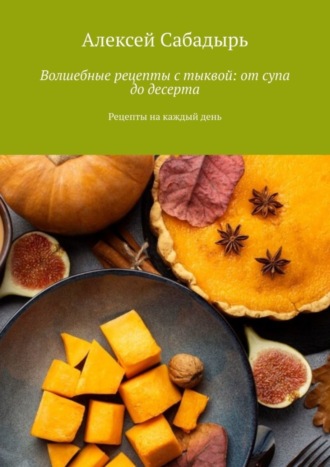 Алексей Сабадырь. Волшебные рецепты с тыквой: от супа до десерта. Рецепты на каждый день