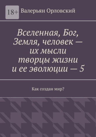 Валерьян Иванович Орловский. Вселенная, Бог, Земля, человек – их мысли творцы жизни и ее эволюции – 5. Как создан мир?