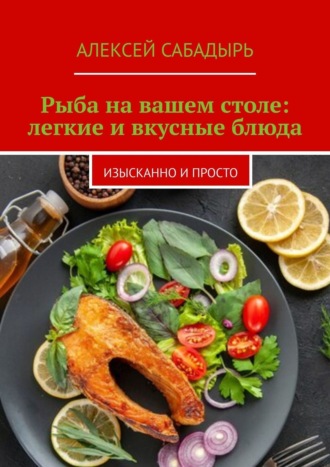 Алексей Сабадырь. Рыба на вашем столе: легкие и вкусные блюда. Изысканно и просто