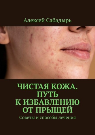 Алексей Сабадырь. Чистая кожа. Путь к избавлению от прыщей. Советы и способы лечения