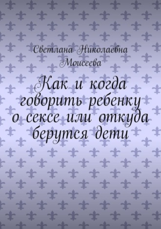 Светлана Николаевна Моисеева. Как и когда говорить ребенку о сексе или откуда берутся дети