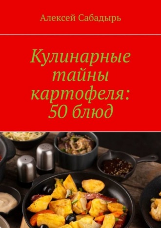 Алексей Сабадырь. Кулинарные тайны картофеля: 50 блюд