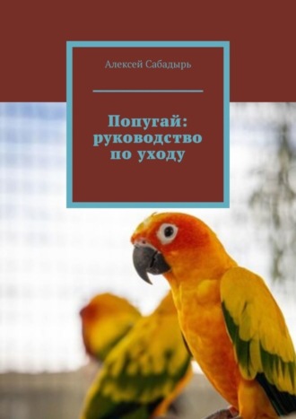 Алексей Сабадырь. Попугай: руководство по уходу