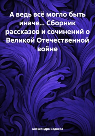 Обложка книги «А ведь всё могло быть иначе… Сборник рассказов и сочинений о Великой Отечественной войне»