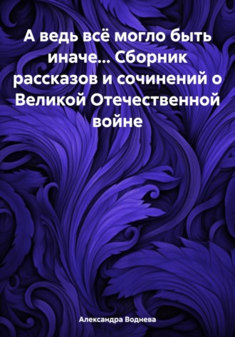 Александра Сергеевна Воднева. А ведь всё могло быть иначе… Сборник рассказов и сочинений о Великой Отечественной войне