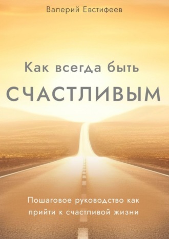 Валерий Евстифеев. Как всегда быть счастливым. Пошаговое руководство как прийти к счастливой жизни