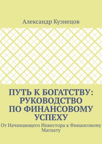 Александр Кузнецов. Путь к Богатству: Руководство по финансовому успеху. От начинающего инвестора к финансовому магнату