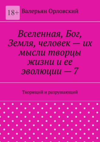 Валерьян Орловский. Вселенная, Бог, Земля, человек – их мысли творцы жизни и ее эволюции – 7. Творящий и разрушающий